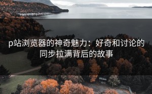 p站浏览器的神奇魅力：好奇和讨论的同步拉满背后的故事