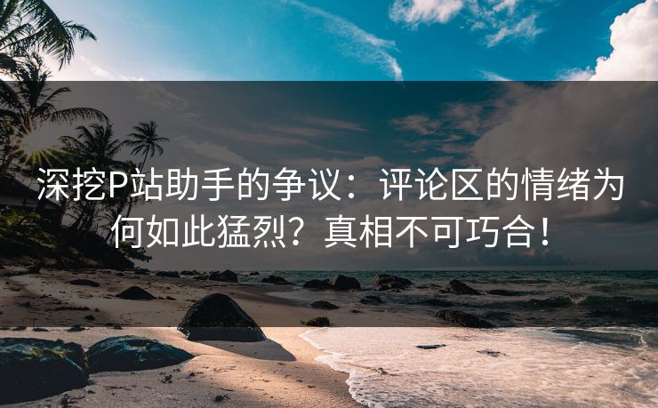 深挖P站助手的争议：评论区的情绪为何如此猛烈？真相不可巧合！