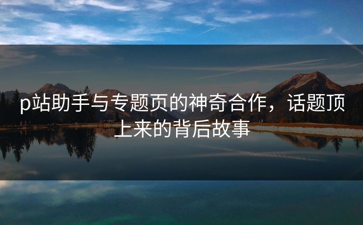 p站助手与专题页的神奇合作，话题顶上来的背后故事