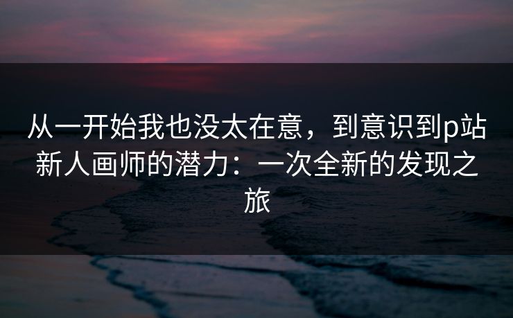 从一开始我也没太在意,到意识到p站新人画师的潜力:一次全新的发现之旅 从一开始我也没太在意,到意识到p站新人画师的潜力:一次全新的发现之旅