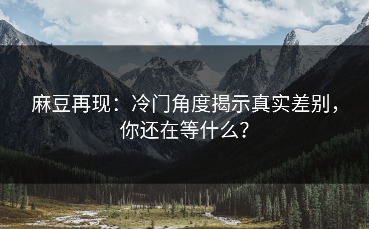 麻豆再现:冷门角度揭示真实差别,你还在等什么? 麻豆再现:冷门角度揭示真实差别,你还在等什么?