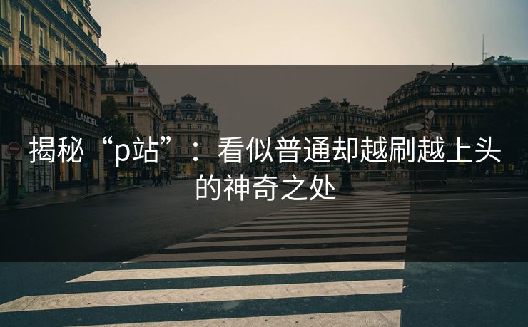 揭秘“p站”:看似普通却越刷越上头的神奇之处 揭秘“p站”:看似普通却越刷越上头的神奇之处