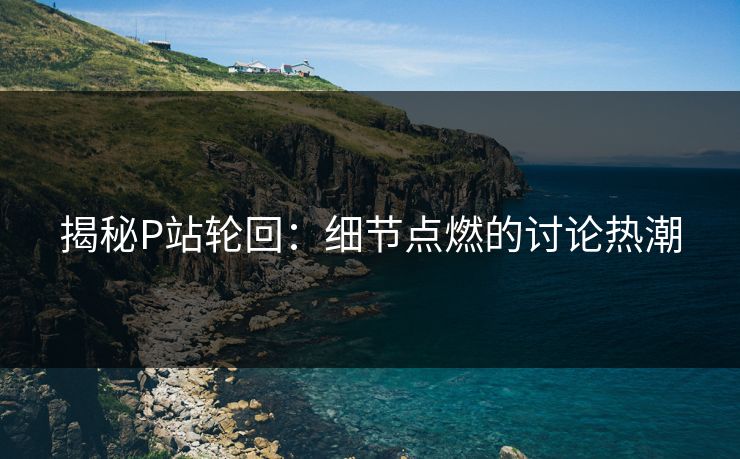 揭秘P站轮回:细节点燃的讨论热潮 揭秘P站轮回:细节点燃的讨论热潮