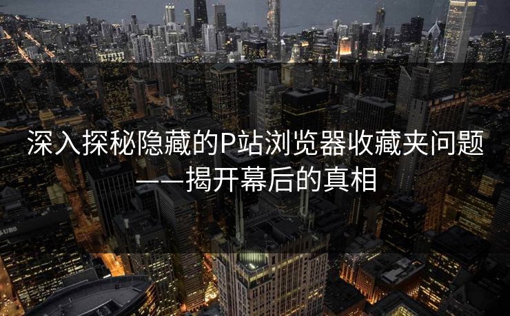 深入探秘隐藏的P站浏览器收藏夹问题——揭开幕后的真相 深入探秘隐藏的P站浏览器收藏夹问题——揭开幕后的真相