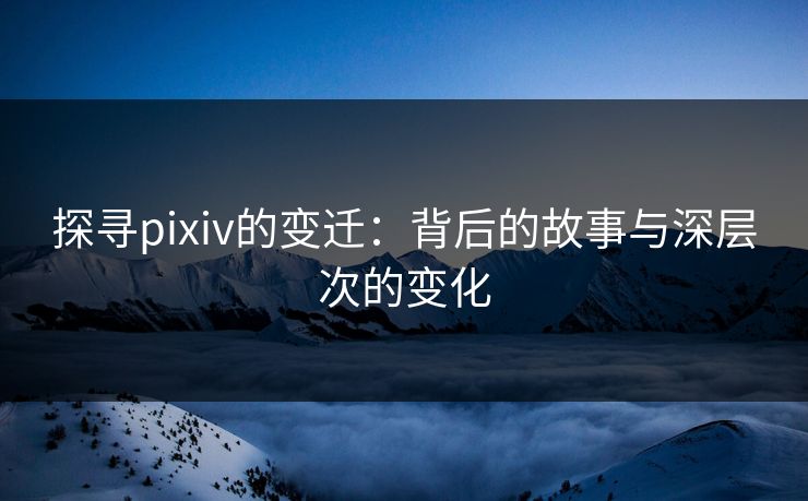 探寻pixiv的变迁:背后的故事与深层次的变化 探寻pixiv的变迁:背后的故事与深层次的变化