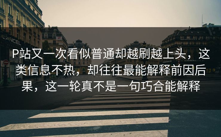 P站又一次看似普通却越刷越上头,这类信息不热,却往往最能解释前因后果,这一轮真不是一句巧合能解释 P站又一次看似普通却越刷越上头,这类信息不热,却往往最能解释前因后果,这一轮真不是一句巧合能解释
